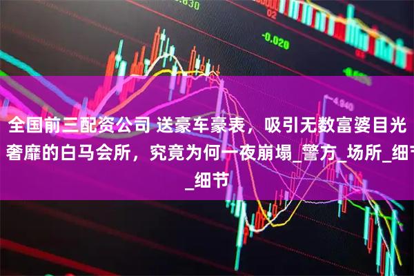 全国前三配资公司 送豪车豪表，吸引无数富婆目光！奢靡的白马会所，究竟为何一夜崩塌_警方_场所_细节